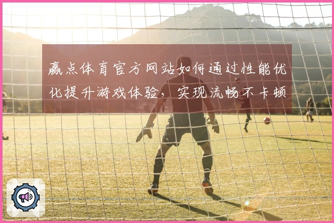 赢点体育官方网站如何通过性能优化提升游戏体验，实现流畅不卡顿的畅玩秘诀