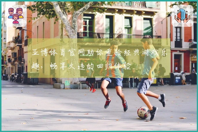 亚博体育官网助你重拾经典游戏乐趣，畅享久违的回归体验