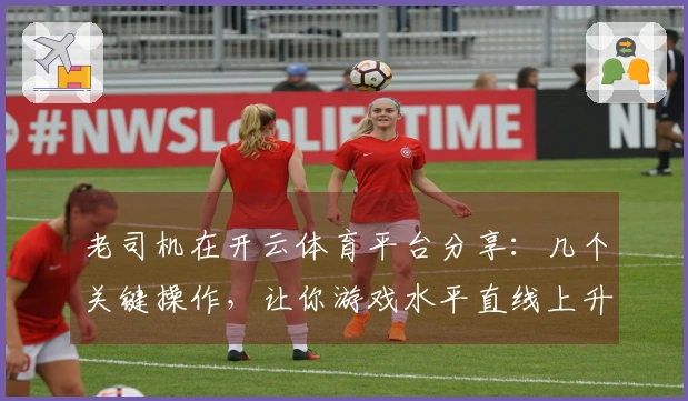 老司机在开云体育平台分享：几个关键操作，让你游戏水平直线上升！