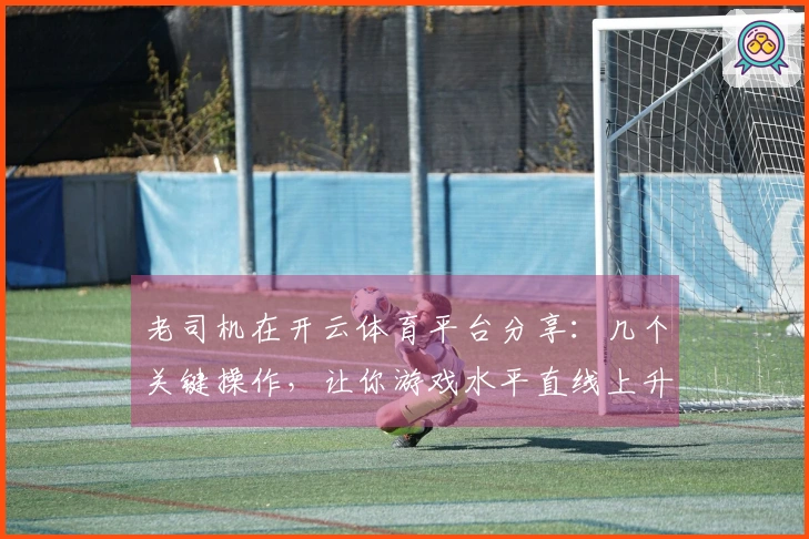 老司机在开云体育平台分享：几个关键操作，让你游戏水平直线上升！