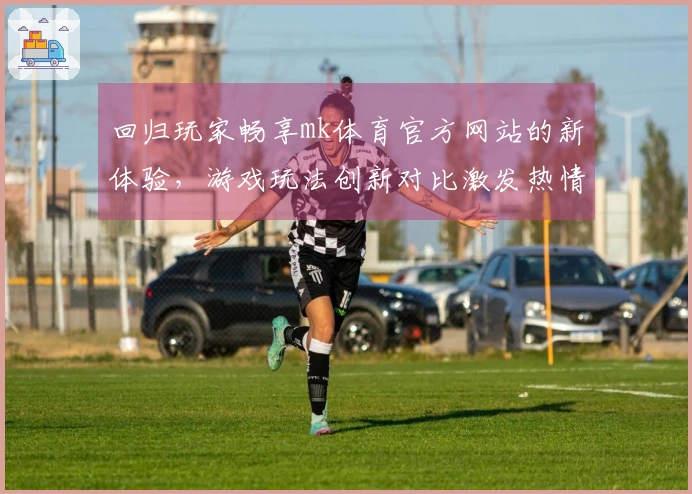 回归玩家畅享mk体育官方网站的新体验，游戏玩法创新对比激发热情