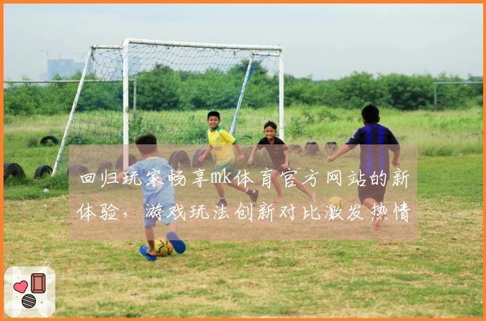 回归玩家畅享mk体育官方网站的新体验，游戏玩法创新对比激发热情