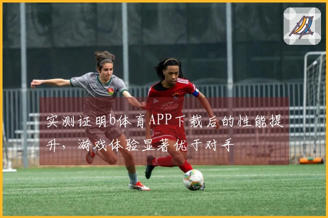 实测证明b体育APP下载后的性能提升，游戏体验显著优于对手